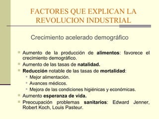 FACTORES QUE EXPLICAN LA 
REVOLUCION INDUSTRIAL 
Crecimiento acelerado demográfico 
 Aumento de la producción de alimentos: favorece el 
crecimiento demográfico. 
 Aumento de las tasas de natalidad. 
 Reducción notable de las tasas de mortalidad: 
 Mejor alimentación. 
 Avances médicos. 
 Mejora de las condiciones higiénicas y económicas. 
 Aumento esperanza de vida. 
 Preocupación problemas sanitarios: Edward Jenner, 
Robert Koch, Louis Pasteur. 
 