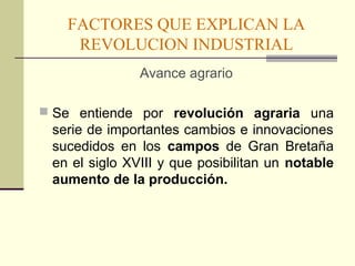 FACTORES QUE EXPLICAN LA 
REVOLUCION INDUSTRIAL 
Avance agrario 
 Se entiende por revolución agraria una 
serie de importantes cambios e innovaciones 
sucedidos en los campos de Gran Bretaña 
en el siglo XVIII y que posibilitan un notable 
aumento de la producción. 
 