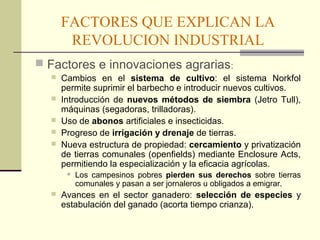 FACTORES QUE EXPLICAN LA 
REVOLUCION INDUSTRIAL 
 Factores e innovaciones agrarias: 
 Cambios en el sistema de cultivo: el sistema Norkfol 
permite suprimir el barbecho e introducir nuevos cultivos. 
 Introducción de nuevos métodos de siembra (Jetro Tull), 
máquinas (segadoras, trilladoras). 
 Uso de abonos artificiales e insecticidas. 
 Progreso de irrigación y drenaje de tierras. 
 Nueva estructura de propiedad: cercamiento y privatización 
de tierras comunales (openfields) mediante Enclosure Acts, 
permitiendo la especialización y la eficacia agrícolas. 
 Los campesinos pobres pierden sus derechos sobre tierras 
comunales y pasan a ser jornaleros u obligados a emigrar. 
 Avances en el sector ganadero: selección de especies y 
estabulación del ganado (acorta tiempo crianza). 
 