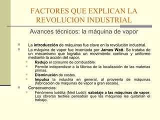 FACTORES QUE EXPLICAN LA 
REVOLUCION INDUSTRIAL 
Avances técnicos: la máquina de vapor 
 La introducción de máquinas fue clave en la revolución industrial. 
 La máquina de vapor fue inventada por James Watt. Se trataba de 
un mecanismo que lograba un movimiento continuo y uniforme 
mediante la acción del vapor. 
 Redujo el consumo de combustible. 
 Permite independizar a la fábrica de la localización de las materias 
primas. 
 Disminución de costes. 
 Impulsa la industria en general, al proveerla de máquinas 
(fabricación de máquinas de vapor a gran escala). 
 Consecuencias: 
 Fenómeno luddita (Ned Ludd): sabotaje a las máquinas de vapor. 
Los obreros textiles pensaban que las máquinas les quitarían el 
trabajo. 
 