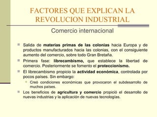 FACTORES QUE EXPLICAN LA 
REVOLUCION INDUSTRIAL 
Comercio internacional 
 Salida de materias primas de las colonias hacia Europa y de 
productos manufacturados hacia las colonias, con el consiguiente 
aumento del comercio, sobre todo Gran Bretaña. 
 Primera fase: librecambismo, que establece la libertad de 
comercio. Posteriormente se fomento el proteccionismo. 
 El librecambismo propicio la actividad económica, controlada por 
pocos países. Sin embargo: 
 Creó condiciones económicas que provocaron el subdesarrollo de 
muchos países. 
 Los beneficios de agricultura y comercio propició el desarrollo de 
nuevas industrias y la aplicación de nuevas tecnologías. 
 
