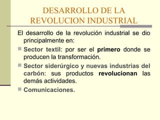 DESARROLLO DE LA 
REVOLUCION INDUSTRIAL 
El desarrollo de la revolución industrial se dio 
principalmente en: 
 Sector textil: por ser el primero donde se 
producen la transformación. 
 Sector siderúrgico y nuevas industrias del 
carbón: sus productos revolucionan las 
demás actividades. 
 Comunicaciones. 
 