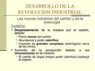 DESARROLLO DE LA 
REVOLUCION INDUSTRIAL 
Las nuevas industrias del carbón y de la 
siderurgia 
CARBON: 
 Desplazamiento de la madera por el carbón, 
debido: 
 Precio menor del carbón. 
 Abundancia y poder calorífico. 
 Creación de grandes complejos siderúrgicos cerca 
de las minas. 
 Aumento de la producción debido a las 
innovaciones en la minería. 
 El carbón de coque (mayor poder calorífico) sustituye 
al vegetal. 
 