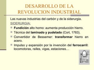 DESARROLLO DE LA 
REVOLUCION INDUSTRIAL 
Las nuevas industrias del carbón y de la siderurgia. 
SIDERURGIA: 
 Fundición alto horno: aumenta producción hierro. 
 Técnica del laminado y pudelado (Cort, 1783). 
 Convertidor de Bessemer: transformar hierro en 
acero. 
 Impulso y expansión por la invención del ferrocarril: 
locomotoras, raíles, vigas, estaciones… 
 