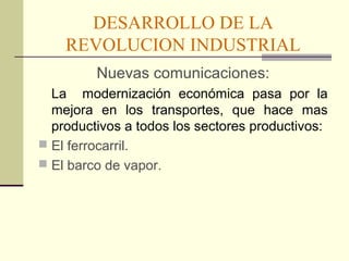 DESARROLLO DE LA 
REVOLUCION INDUSTRIAL 
Nuevas comunicaciones: 
La modernización económica pasa por la 
mejora en los transportes, que hace mas 
productivos a todos los sectores productivos: 
 El ferrocarril. 
 El barco de vapor. 
 