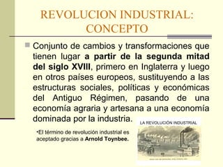REVOLUCION INDUSTRIAL: 
CONCEPTO 
 Conjunto de cambios y transformaciones que 
tienen lugar a partir de la segunda mitad 
del siglo XVIII, primero en Inglaterra y luego 
en otros países europeos, sustituyendo a las 
estructuras sociales, políticas y económicas 
del Antiguo Régimen, pasando de una 
economía agraria y artesana a una economía 
dominada por la industria. 
•El término de revolución industrial es 
aceptado gracias a Arnold Toynbee. 
 