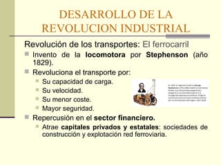 DESARROLLO DE LA 
REVOLUCION INDUSTRIAL 
Revolución de los transportes: El ferrocarril 
 Invento de la locomotora por Stephenson (año 
1829). 
 Revoluciona el transporte por: 
 Su capacidad de carga. 
 Su velocidad. 
 Su menor coste. 
 Mayor seguridad. 
 Repercusión en el sector financiero. 
 Atrae capitales privados y estatales: sociedades de 
construcción y explotación red ferroviaria. 
 