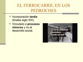 EL FERROCARRIL EN LOS 
PEDROCHES 
 Incorporación tardía 
(finales siglo XIX). 
 Vinculado a procesos 
mineros y no al 
desarrollo social. 
 