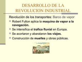 DESARROLLO DE LA 
REVOLUCION INDUSTRIAL 
Revolución de los transportes: Barco de vapor 
 Robert Fulton aplica la maquina de vapor a la 
navegación. 
 Se intensifica el trafico fluvial en Europa. 
 Se acortaron y abarataron los viajes. 
 Construcción de muelles y obras públicas. 
 