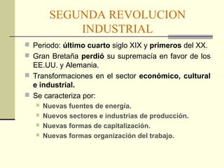 SEGUNDA REVOLUCION 
INDUSTRIAL 
 Periodo: último cuarto siglo XIX y primeros del XX. 
 Gran Bretaña perdió su supremacía en favor de los 
EE.UU. y Alemania. 
 Transformaciones en el sector económico, cultural 
e industrial. 
 Se caracteriza por: 
 Nuevas fuentes de energía. 
 Nuevos sectores e industrias de producción. 
 Nuevas formas de capitalización. 
 Nuevas formas organización del trabajo. 
 