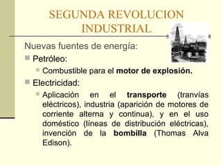SEGUNDA REVOLUCION 
INDUSTRIAL 
Nuevas fuentes de energía: 
 Petróleo: 
 Combustible para el motor de explosión. 
 Electricidad: 
 Aplicación en el transporte (tranvías 
eléctricos), industria (aparición de motores de 
corriente alterna y continua), y en el uso 
doméstico (líneas de distribución eléctricas), 
invención de la bombilla (Thomas Alva 
Edison). 
 