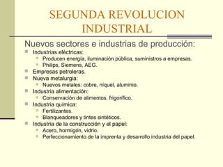 SEGUNDA REVOLUCION 
INDUSTRIAL 
Nuevos sectores e industrias de producción: 
 Industrias eléctricas: 
 Producen energía, iluminación pública, suministros a empresas. 
 Philips, Siemens, AEG. 
 Empresas petroleras. 
 Nueva metalurgia: 
 Nuevos metales: cobre, níquel, aluminio. 
 Industria alimentación: 
 Conservación de alimentos, frigorífico. 
 Industria química: 
 Fertilizantes. 
 Blanqueadores y tintes sintéticos. 
 Industria de la construcción y el papel: 
 Acero, hormigón, vidrio. 
 Perfeccionamiento de la imprenta y desarrollo industria del papel. 
 