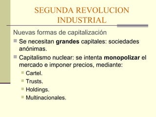SEGUNDA REVOLUCION 
INDUSTRIAL 
Nuevas formas de capitalización 
 Se necesitan grandes capitales: sociedades 
anónimas. 
 Capitalismo nuclear: se intenta monopolizar el 
mercado e imponer precios, mediante: 
 Cartel. 
 Trusts. 
 Holdings. 
 Multinacionales. 
 
