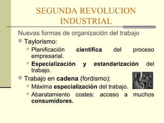 SEGUNDA REVOLUCION 
INDUSTRIAL 
Nuevas formas de organización del trabajo 
 Taylorismo: 
 Planificación científica del proceso 
empresarial. 
 Especialización y estandarización del 
trabajo. 
 Trabajo en cadena (fordismo): 
 Máxima especialización del trabajo. 
 Abaratamiento costes: acceso a muchos 
consumidores. 
 