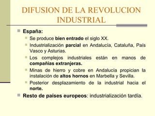 DIFUSION DE LA REVOLUCION 
INDUSTRIAL 
 España: 
 Se produce bien entrado el siglo XX. 
 Industrialización parcial en Andalucía, Cataluña, País 
Vasco y Asturias. 
 Los complejos industriales están en manos de 
compañías extranjeras. 
 Minas de hierro y cobre en Andalucía propician la 
instalación de altos hornos en Marbella y Sevilla. 
 Posterior desplazamiento de la industrial hacia el 
norte. 
 Resto de países europeos: industrialización tardía. 
 