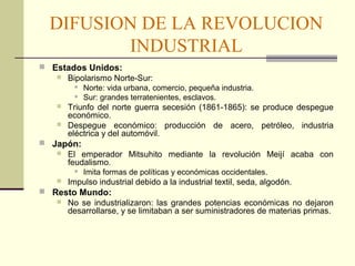 DIFUSION DE LA REVOLUCION 
INDUSTRIAL 
 Estados Unidos: 
 Bipolarismo Norte-Sur: 
 Norte: vida urbana, comercio, pequeña industria. 
 Sur: grandes terratenientes, esclavos. 
 Triunfo del norte guerra secesión (1861-1865): se produce despegue 
económico. 
 Despegue económico: producción de acero, petróleo, industria 
eléctrica y del automóvil. 
 Japón: 
 El emperador Mitsuhito mediante la revolución Meijí acaba con 
feudalismo. 
 Imita formas de políticas y económicas occidentales. 
 Impulso industrial debido a la industrial textil, seda, algodón. 
 Resto Mundo: 
 No se industrializaron: las grandes potencias económicas no dejaron 
desarrollarse, y se limitaban a ser suministradores de materias primas. 
 