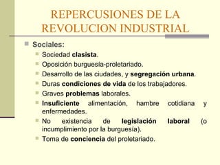 REPERCUSIONES DE LA 
REVOLUCION INDUSTRIAL 
 Sociales: 
 Sociedad clasista. 
 Oposición burguesía-proletariado. 
 Desarrollo de las ciudades, y segregación urbana. 
 Duras condiciones de vida de los trabajadores. 
 Graves problemas laborales. 
 Insuficiente alimentación, hambre cotidiana y 
enfermedades. 
 No existencia de legislación laboral (o 
incumplimiento por la burguesía). 
 Toma de conciencia del proletariado. 
 
