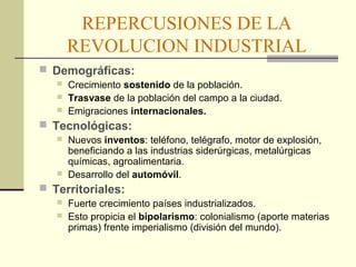 REPERCUSIONES DE LA 
REVOLUCION INDUSTRIAL 
 Demográficas: 
 Crecimiento sostenido de la población. 
 Trasvase de la población del campo a la ciudad. 
 Emigraciones internacionales. 
 Tecnológicas: 
 Nuevos inventos: teléfono, telégrafo, motor de explosión, 
beneficiando a las industrias siderúrgicas, metalúrgicas 
químicas, agroalimentaria. 
 Desarrollo del automóvil. 
 Territoriales: 
 Fuerte crecimiento países industrializados. 
 Esto propicia el bipolarismo: colonialismo (aporte materias 
primas) frente imperialismo (división del mundo). 
 