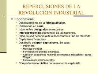 REPERCUSIONES DE LA 
REVOLUCION INDUSTRIAL 
 Económicas: 
 Desplazamiento de la fabrica al taller. 
 Producción en serie. 
 Intercambio desiguales entre países. 
 Interdependencia económica de las naciones. 
 Paso de una economía de autoconsumo a una de mercado. 
 Capitalismo financiero. 
 Desarrollo del gran capitalismo. Se basa: 
 Patrón oro. 
 Mercado mundial. 
 Formación de grandes empresas. 
 Aparición de grandes hombres de empresa: Rockefeller, banca 
Morgan. 
 Exposiciones internacionales. 
 Comportamiento cíclico de la economía capitalista. 
 