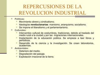 REPERCUSIONES DE LA 
REVOLUCION INDUSTRIAL 
 Políticas: 
 Movimiento obrero y sindicalismo. 
 Ideologías revolucionarias: marxismo, anarquismo, socialismo. 
 Se impone el liberalismo y el parlamentarismo. 
 Culturales: 
 Intercambio cultural de costumbres, tradiciones, debido al traslado del 
medio rural a la ciudad y por las migraciones internacionales. 
 Implantación de la educación pública. Se empieza a leer libros y 
periódicos. 
 Desarrollo de la ciencia y la investigación. Se crean laboratorios, 
academias. 
 Ambientales: 
 Deterioro del medio. 
 Degradación del paisaje. 
 Explotación irracional de la tierra. 
 