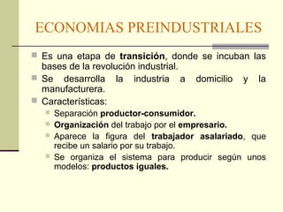 ECONOMIAS PREINDUSTRIALES 
 Es una etapa de transición, donde se incuban las 
bases de la revolución industrial. 
 Se desarrolla la industria a domicilio y la 
manufacturera. 
 Características: 
 Separación productor-consumidor. 
 Organización del trabajo por el empresario. 
 Aparece la figura del trabajador asalariado, que 
recibe un salario por su trabajo. 
 Se organiza el sistema para producir según unos 
modelos: productos iguales. 
 