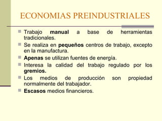 ECONOMIAS PREINDUSTRIALES 
 Trabajo manual a base de herramientas 
tradicionales. 
 Se realiza en pequeños centros de trabajo, excepto 
en la manufactura. 
 Apenas se utilizan fuentes de energía. 
 Interesa la calidad del trabajo regulado por los 
gremios. 
 Los medios de producción son propiedad 
normalmente del trabajador. 
 Escasos medios financieros. 
 