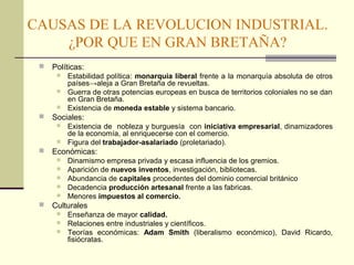 CAUSAS DE LA REVOLUCION INDUSTRIAL. 
¿POR QUE EN GRAN BRETAÑA? 
 Políticas: 
 Estabilidad política: monarquía liberal frente a la monarquía absoluta de otros 
países→aleja a Gran Bretaña de revueltas. 
 Guerra de otras potencias europeas en busca de territorios coloniales no se dan 
en Gran Bretaña. 
 Existencia de moneda estable y sistema bancario. 
 Sociales: 
 Existencia de nobleza y burguesía con iniciativa empresarial, dinamizadores 
de la economía, al enriquecerse con el comercio. 
 Figura del trabajador-asalariado (proletariado). 
 Económicas: 
 Dinamismo empresa privada y escasa influencia de los gremios. 
 Aparición de nuevos inventos, investigación, bibliotecas. 
 Abundancia de capitales procedentes del dominio comercial británico 
 Decadencia producción artesanal frente a las fabricas. 
 Menores impuestos al comercio. 
 Culturales 
 Enseñanza de mayor calidad. 
 Relaciones entre industriales y científicos. 
 Teorías económicas: Adam Smith (liberalismo económico), David Ricardo, 
fisiócratas. 
 