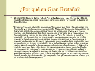 ¿Por qué en Gran Bretaña? 
 El siguiente Discurso de Sir Robert Peel al Parlamento, 16 de febrero de 1846, da 
muestra el ideario político y explica el por que se dio la Revolución Industrial en 
Gran Bretaña: 
“Examinad nuestra situación, considerad la ventaja que Dios y la naturaleza nos 
han dado, y el destino que se nos promete. Nos encontramos en los confines de 
la Europa occidental, en el principal punto de unión entre el viejo y el nuevo 
mundo. Los descubrimientos de la ciencia, los progresos de la navegación, nos 
han colocado a menos de diez días de Nueva York. En relación a nuestra 
población y a la superficie de nuestro país, tenemos una extensión de costas 
superior a las de cualquier otra nación, lo cual nos asegura la hegemonía y la 
superioridad en el mar. El hierro y el carbón, esos nervios de la producción, nos 
proporcionan en la gran competición de la industria una ventaja sobre nuestros 
rivales. Nuestro capital sobrepasa en mucho al que ellos disponen (...) Nuestro 
carácter nacional, las instituciones libres que nos administran, nuestra libertad 
de pensamiento y de acción, una prensa sin cortapisas que difunde todos los 
descubrimientos y todos los avances de la ciencia, se combinan con nuestras 
ventajas naturales y físicas para colocarnos a la cabeza de las naciones que se 
benefician del libre intercambio de sus productos. ¿Es entonces éste el país que 
se sustraerá de la competencia?" . 
 