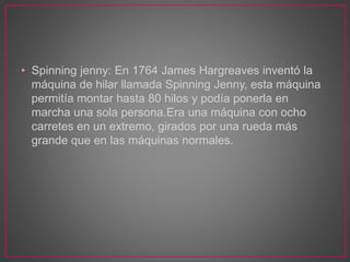 • Spinning jenny: En 1764 James Hargreaves inventó la
máquina de hilar llamada Spinning Jenny, esta máquina
permitía montar hasta 80 hilos y podía ponerla en
marcha una sola persona.Era una máquina con ocho
carretes en un extremo, girados por una rueda más
grande que en las máquinas normales.
 