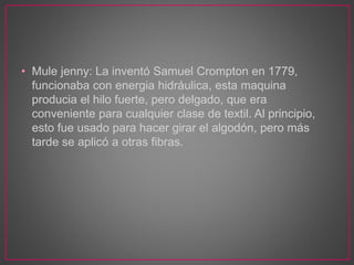 • Mule jenny: La inventó Samuel Crompton en 1779,
funcionaba con energia hidráulica, esta maquina
producia el hilo fuerte, pero delgado, que era
conveniente para cualquier clase de textil. Al principio,
esto fue usado para hacer girar el algodón, pero más
tarde se aplicó a otras fibras.
 