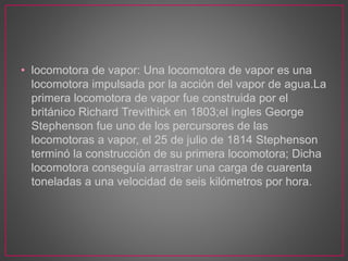 • locomotora de vapor: Una locomotora de vapor es una
locomotora impulsada por la acción del vapor de agua.La
primera locomotora de vapor fue construida por el
británico Richard Trevithick en 1803;el ingles George
Stephenson fue uno de los percursores de las
locomotoras a vapor, el 25 de julio de 1814 Stephenson
terminó la construcción de su primera locomotora; Dicha
locomotora conseguía arrastrar una carga de cuarenta
toneladas a una velocidad de seis kilómetros por hora.
 