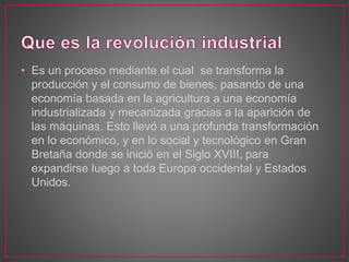 • Es un proceso mediante el cual se transforma la
producción y el consumo de bienes, pasando de una
economía basada en la agricultura a una economía
industrializada y mecanizada gracias a la aparición de
las máquinas. Esto llevó a una profunda transformación
en lo económico, y en lo social y tecnológico en Gran
Bretaña donde se inició en el Siglo XVIII, para
expandirse luego a toda Europa occidental y Estados
Unidos.
 