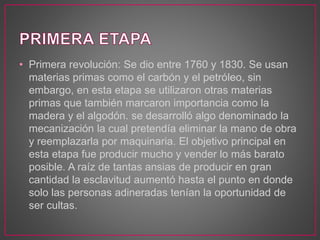 • Primera revolución: Se dio entre 1760 y 1830. Se usan
materias primas como el carbón y el petróleo, sin
embargo, en esta etapa se utilizaron otras materias
primas que también marcaron importancia como la
madera y el algodón. se desarrolló algo denominado la
mecanización la cual pretendía eliminar la mano de obra
y reemplazarla por maquinaria. El objetivo principal en
esta etapa fue producir mucho y vender lo más barato
posible. A raíz de tantas ansias de producir en gran
cantidad la esclavitud aumentó hasta el punto en donde
solo las personas adineradas tenían la oportunidad de
ser cultas.
 