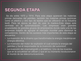 Se dio entre 1870 y 1914. Para esta etapa aparecen las materias
primas derivadas del petróleo, también las materias primas químicas
como el plástico y otro tipo de tejidos que se utilizaron en la industria
textil. Para tal época se dejó de usar la madera.Esta etapa está
centrada en la automatización. Las empresas eran grandes
propiedades de grandes grupos de empresarios donde cada una de las
empresas trataba de agrupar el mercado mundial para disminuir la
competencia. Dentro de los sucesos más importantes de esta etapa se
encuentra:
• La invención de la dinamo que transformaba la energía mecánica en
energía eléctrica.
• La invención del motor de explosión el cual extraía la energía del
petróleo y fue el responsable de la invención del automóvil.
• La invención del cinematógrafo y el teléfono: Uno de los inventos
que en la actualidad se utilizan y que en su momento revolucionaron
el mundo de las telecomunicaciones.
 