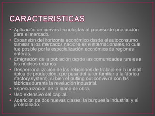 • Aplicación de nuevas tecnologías al proceso de producción
para el mercado.
• Expansión del horizonte económico desde el autoconsumo
familiar a los mercados nacionales e internacionales, lo cual
fue posible por la especialización económica de regiones
enteras.
• Emigración de la población desde las comunidades rurales a
los núcleos urbanos.
• Despersonalización de las relaciones de trabajo en la unidad
típica de producción, que pasa del taller familiar a la fábrica
(factory system), si bien el putting out convivirá con las
fábricas durante la revolución industrial.
• Especialización de la mano de obra.
• Uso extensivo del capital.
• Aparición de dos nuevas clases: la burguesía industrial y el
proletariado.
 