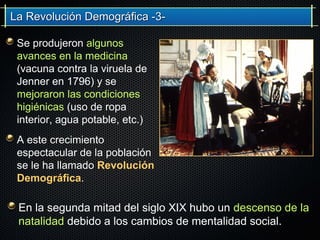 La Revolución Demográfica -3-La Revolución Demográfica -3-
Se produjeron algunos
avances en la medicina
(vacuna contra la viruela de
Jenner en 1796) y se
mejoraron las condiciones
higiénicas (uso de ropa
interior, agua potable, etc.)
A este crecimiento
espectacular de la población
se le ha llamado Revolución
Demográfica.
En la segunda mitad del siglo XIX hubo un descenso de la
natalidad debido a los cambios de mentalidad social.
 