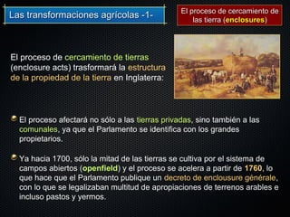 Las transformaciones agrícolas -1-Las transformaciones agrícolas -1-
El proceso de cercamiento de tierras
(enclosure acts) trasformará la estructura
de la propiedad de la tierra en Inglaterra:
El proceso afectará no sólo a las tierras privadas, sino también a las
comunales, ya que el Parlamento se identifica con los grandes
propietarios.
Ya hacia 1700, sólo la mitad de las tierras se cultiva por el sistema de
campos abiertos (openfield) y el proceso se acelera a partir de 1760, lo
que hace que el Parlamento publique un decreto de enclousure générale,
con lo que se legalizaban multitud de apropiaciones de terrenos arables e
incluso pastos y yermos.
El proceso de cercamiento deEl proceso de cercamiento de
las tierra (las tierra (enclosuresenclosures))
 