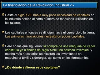 La financiación de la Revolución Industrial -1-La financiación de la Revolución Industrial -1-
Hasta el siglo XVIII había muy poca necesidad de capitales en
la industria debido al corto número de máquinas utilizadas en
los talleres.
Los capitales entonces se dirigían hacia el comercio o la tierra.
Las primeras innovaciones necesitaron pocos capitales.
Pero no las que siguieron: la compra de una máquina de vapor
constituía ya a finales del siglo XVIII una costosa inversión, y
mucho más necesarias se hicieron las inversiones en
maquinaria textil y siderurgia, así como en los ferrocarriles.
¿De dónde salieron esos capitales?
 