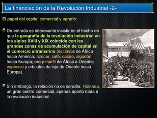 La financiación de la Revolución Industrial -2-La financiación de la Revolución Industrial -2-
De entrada es interesante insistir en el hecho de
que la geografía de la revolución industrial en
los siglos XVIII y XIX coincide con las
grandes zonas de acumulación de capital en
el comercio ultramarino (esclavos de África
hacia América; azúcar, café, cacao, algodón
hacia Europa; oro y marfil de África a Oriente;
especias y artículos de lujo de Oriente hacia
Europa).
Sin embargo, la relación no es sencilla: Holanda,
un gran centro comercial, apenas aportó nada a
la revolución industrial.
El papel del capital comercial y agrario:El papel del capital comercial y agrario:
 