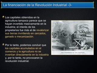 La financiación de la Revolución Industrial -3-La financiación de la Revolución Industrial -3-
Los capitales obtenidos en la
agricultura tampoco parece que se
hayan invertido masivamente en la
industria; el interés de los
propietarios fue más el de revalorizar
sus tierras invirtiendo en cercados,
ganado o mecanización.
Por lo tanto, podemos concluir que
los capitales acumulados en el
comercio y la agricultura no se
invertían directamente en la industria
y, por lo tanto, no provocaron la
revolución industrial.
 