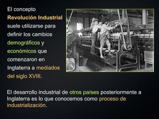 El concepto
Revolución Industrial
suele utilizarse para
definir los cambios
demográficos y
económicos que
comenzaron en
Inglaterra a mediados
del siglo XVIII.
El desarrollo industrial de otros países posteriormente a
Inglaterra es lo que conocemos como proceso de
industrialización.
 