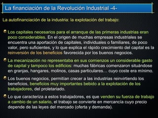 La financiación de la Revolución Industrial -4-La financiación de la Revolución Industrial -4-
Los capitales necesarios para el arranque de las primeras industrias eran
poco considerables. En el origen de muchas empresas industriales se
encuentra una aportación de capitales, individuales o familiares, de poco
valor, pero suficientes, y lo que explica el rápido crecimiento del capital es la
reinversión de los beneficios favorecida por los buenos negocios.
La mecanización no representaba en sus comienzos un considerable gasto
de capital y tampoco los edificios: muchas fábricas comenzaron situándose
en granjas, hangares, molinos, casas particulares… cuyo coste era mínimo.
Los buenos negocios, permitían crecer a las industrias reinvirtiendo los
beneficios, beneficios muy importantes bebido a la explotación de los
trabajadores, del proletariado.
Lo que caracteriza a estos trabajadores, es que venden su fuerza de trabajo
a cambio de un salario, el trabajo se convierte en mercancía cuyo precio
depende de las leyes del mercado (oferta y demanda).
La autofinanciación de la industria: la explotación del trabajo:
 