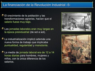 La financiación de la Revolución Industrial -5-La financiación de la Revolución Industrial -5-
El crecimiento de la población y las
transformaciones agrarias, hacían que el
salario fuese muy bajo.
Las jornadas laborales eran muy largas en
la época preindustrial (de sol a sol),
La industrialización implicó además una
nueva forma de trabajo que implicaba
puntualidad, regularidad y monotonía.
La media de jornada laboral era de 12 a 14
horas diarias para hombres, mujeres y
niños, con la única diferencia de los
salarios.
 