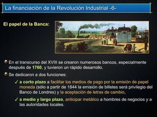 La financiación de la Revolución Industrial -6-La financiación de la Revolución Industrial -6-
En el transcurso del XVIII se crearon numerosos bancos, especialmente
después de 1760, y tuvieron un rápido desarrollo.
Se dedicaron a dos funciones:
✓ a corto plazo a facilitar los medios de pago por la emisión de papel
moneda (sólo a partir de 1844 la emisión de billetes será privilegio del
Banco de Londres) y la aceptación de letras de cambio,
✓ a medio y largo plazo, anticipar metálico a hombres de negocios y a
las autoridades locales.
El papel de la Banca:
 