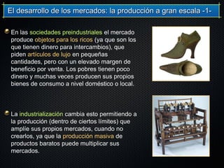 El desarrollo de los mercados: la producción a gran escala -1-El desarrollo de los mercados: la producción a gran escala -1-
En las sociedades preindustriales el mercado
produce objetos para los ricos (ya que son los
que tienen dinero para intercambios), que
piden artículos de lujo en pequeñas
cantidades, pero con un elevado margen de
beneficio por venta. Los pobres tienen poco
dinero y muchas veces producen sus propios
bienes de consumo a nivel doméstico o local.
La industrialización cambia esto permitiendo a
la producción (dentro de ciertos límites) que
amplíe sus propios mercados, cuando no
crearlos, ya que la producción masiva de
productos baratos puede multiplicar sus
mercados.
 