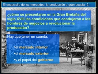 El desarrollo de los mercados: la producción a gran escala -2-El desarrollo de los mercados: la producción a gran escala -2-
¿cómo se presentaron en la Gran Bretaña del
siglo XVIII las condiciones que condujeron a los
hombres de negocios a revolucionar la
producción?
Hay que tener en cuenta:
•el mercado interior
•el mercado exterior
•y el papel del gobierno
 