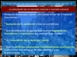 El desarrollo de los mercados: la producción a gran escala -3-El desarrollo de los mercados: la producción a gran escala -3-
Respecto al mercado interior, sólo podía crecer de 4 maneras
importantes:
Aumento de la población (más consumidores)
Una transferencia de gentes que recibían ingresos no
monetarios a monetarios que crearan más clientes
Un incremento de la renta per cápita
Que los artículos producidos industrialmente sustituyeran
a las formas más antiguas de manufactura o a las
importaciones
La articulación de un mercado nacional o mercado nacionalLa articulación de un mercado nacional o mercado nacional
 