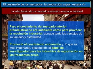 El desarrollo de los mercados: la producción a gran escala -4-El desarrollo de los mercados: la producción a gran escala -4-
Pero el crecimiento del mercado interior
preindustrial no era suficiente como para provocar
la revolución industrial, aunque tenía las ventajas de
su tamaño y estabilidad.
Promovió el crecimiento económico y, lo que es
más importante, desempeñó el papel de
amortiguador para las industrias de exportación en
las frecuentes crisis.
La articulación de un mercado nacional o mercado nacionalLa articulación de un mercado nacional o mercado nacional
 