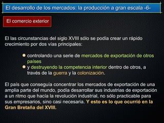 El desarrollo de los mercados: la producción a gran escala -6-El desarrollo de los mercados: la producción a gran escala -6-
El las circunstancias del siglo XVIII sólo se podía crear un rápido
crecimiento por dos vías principales:
controlando una serie de mercados de exportación de otros
países
y destruyendo la competencia interior dentro de otros, a
través de la guerra y la colonización.
El país que conseguía concentrar los mercados de exportación de una
amplia parte del mundo, podía desarrollar sus industrias de exportación
a un ritmo que hacía la revolución industrial, no sólo practicable para
sus empresarios, sino casi necesaria. Y esto es lo que ocurrió en la
Gran Bretaña del XVIII.
El comercio exteriorEl comercio exterior
 