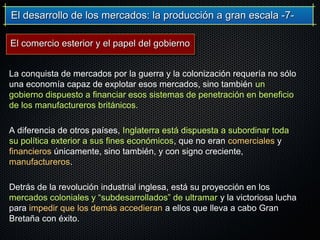 El desarrollo de los mercados: la producción a gran escala -7-El desarrollo de los mercados: la producción a gran escala -7-
La conquista de mercados por la guerra y la colonización requería no sólo
una economía capaz de explotar esos mercados, sino también un
gobierno dispuesto a financiar esos sistemas de penetración en beneficio
de los manufactureros británicos.
A diferencia de otros países, Inglaterra está dispuesta a subordinar toda
su política exterior a sus fines económicos, que no eran comerciales y
financieros únicamente, sino también, y con signo creciente,
manufactureros.
Detrás de la revolución industrial inglesa, está su proyección en los
mercados coloniales y “subdesarrollados” de ultramar y la victoriosa lucha
para impedir que los demás accedieran a ellos que lleva a cabo Gran
Bretaña con éxito.
El comercio esterior y el papel del gobiernoEl comercio esterior y el papel del gobierno
 